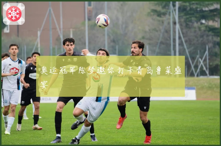 奥运冠军陈梦邀你打卡青岛鲁菜盛宴