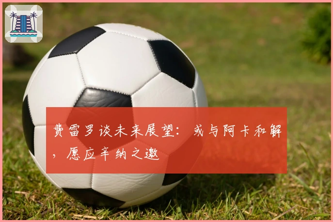 费雷罗谈未来展望：或与阿卡和解，愿应辛纳之邀