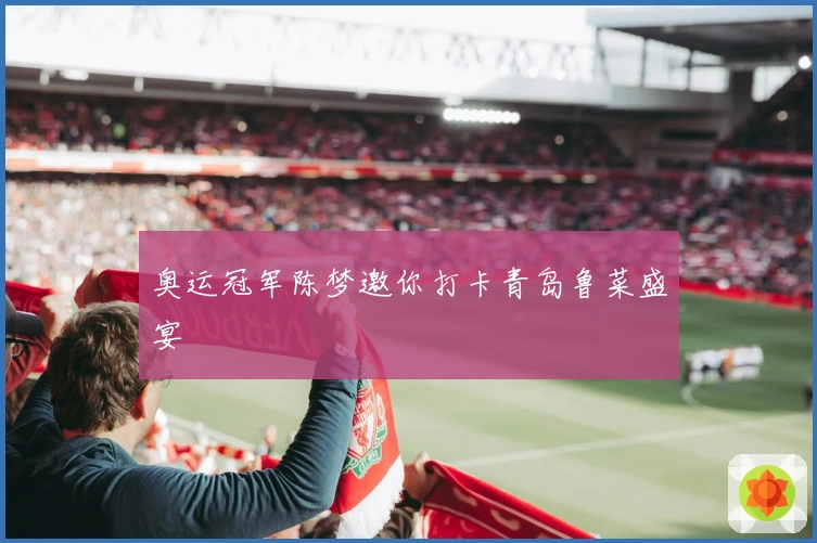 奥运冠军陈梦邀你打卡青岛鲁菜盛宴