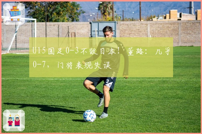 U15国足0-3不敌日本！董路：几乎0-7，门将表现失误