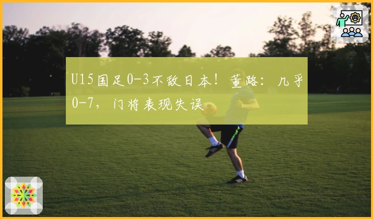 U15国足0-3不敌日本！董路：几乎0-7，门将表现失误